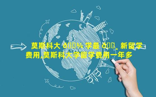 莫斯科大 🌾 学最 🕸 新留学费用,莫斯科大学留学费用一年多少人民币